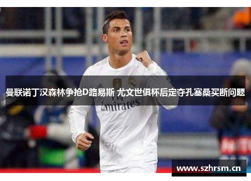 曼联诺丁汉森林争抢D路易斯 尤文世俱杯后定夺孔塞桑买断问题