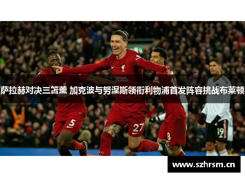 萨拉赫对决三笘薰 加克波与努涅斯领衔利物浦首发阵容挑战布莱顿